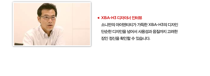 XBA-H3 디자이너 인터뷰 소니만의 아이덴티티가 가득한 XBA-H3의 디자인 단순한 디자인을 넘어서 사용성과 음질까지 고려한 장인 정신을 확인할 수 있습니다.