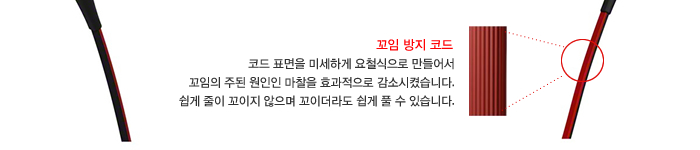 꼬임 방지 코드 : 코드 표면을 미세하게 요철식으로 만들어서 꼬임의 주된 원인인 마찰을 효과적으로 감소시켰습니다. 쉽게 줄이 꼬이지 않으며 꼬이더라도 쉽게 풀 수 있습니다. 