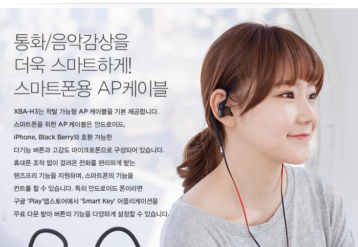 통화/음악감상을 더욱 스마트하게! 스마트폰용 AP케이블 탑재 / XBA-H3는 착탈 가능형 AP 케이블을 기본 제공합니다. 스마트폰을 위한 AP 케이블은 안드로이드, iPhone, Black Berry와 호환 가능한 다기능 버튼과 고감도 마이크로폰으로 구성되어 있습니다. 휴대폰 조작 없이 걸려온 전화를 편리하게 받는 핸즈프리 기능을 지원하며, 스마트폰의 기능을 컨트롤 할 수 있습니다. 특히 안드로이드 폰이라면 구글 'Play'앱스토어에서 'Smart Key' 어플리케이션을 무료 다운 받아 버튼의 기능을 다양하게 설정할 수 있습니다. / 일반 케이블과 AP 케이블을 교체해서 사용할 수 있습니다.(케이블 기본 제공) 
