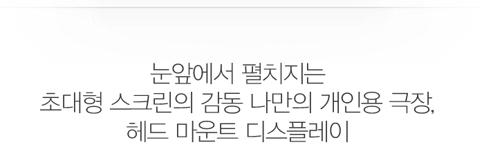 눈앞에서 펼치지는 
초대형 스크린의 감동 나만의 개인용 극장, 헤드 마운트 디스플레이