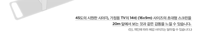 45도의 시원한 시야각, 가정용 TV의 14배 (16x9m) 사이즈의 초대형 스크린을 20m 앞에서 보는 것과 같은 감동을 느낄 수 있습니다. (단, 개인에 따라 체감 사이즈는 달라질 수 있습니다.)